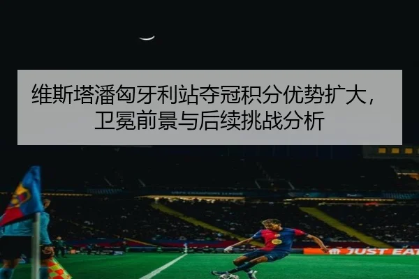 维斯塔潘匈牙利站夺冠积分优势扩大，卫冕前景与后续挑战分析